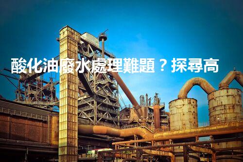 酸化油廢水處理難題？探尋高效低耗的破局之道！